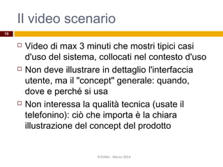 Il video scenario
 Video di max 3 minuti che mostri tipici casi
d'uso del sistema, collocati nel contesto d'uso
 Non deve illustrare in dettaglio l'interfaccia
utente, ma il "concept" generale: quando,
dove e perché si usa
 Non interessa la qualità tecnica (usate il
telefonino): ciò che importa è la chiara
illustrazione del concept del prodotto
R.Polillo - Marzo 2014
10
 