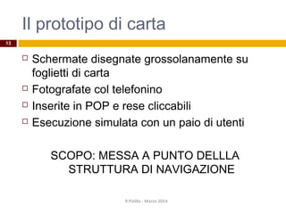 Il prototipo di carta
 Schermate disegnate grossolanamente su
foglietti di carta
 Fotografate col telefonino
 Inserite in POP e rese cliccabili
 Esecuzione simulata con un paio di utenti
SCOPO: MESSA A PUNTO DELLLA
STRUTTURA DI NAVIGAZIONE
R.Polillo - Marzo 2014
13
 
