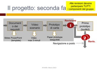 2
Il progetto: seconda fase
R.Polillo -Marzo 2013
Navigazione a posto
Document
o dei
requisiti
Prototipo
di carta
Revisione
Video
scenario
Primo
prototipo
(toolkit)
2
1
Revis.
Video
max 3 minuti
Slides PowerPoint
(template)
Paper prototype
eseguibile
Alle revisioni devono
partecipare TUTTI
i componenti del gruppo
 