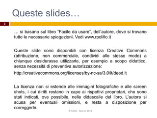 Queste slides…
… si basano sul libro “Facile da usare”, dell’autore, dove si trovano
tutte le necessarie spiegazioni. Vedi www.rpolillo.it
Queste slide sono disponibili con licenza Creative Commons
(attribuzione, non commerciale, condividi allo stesso modo) a
chiunque desiderasse utilizzarle, per esempio a scopo didattico,
senza necessità di preventiva autorizzazione:
http://creativecommons.org/licenses/by-nc-sa/3.0/it/deed.it
La licenza non si estende alle immagini fotografiche e alle screen
shots, i cui diritti restano in capo ai rispettivi proprietari, che sono
stati indicati, ove possibile, nelle didascalie del libro. L’autore si
scusa per eventuali omissioni, e resta a disposizione per
correggerle.
R.Polillo - Marzo 2014
2
 