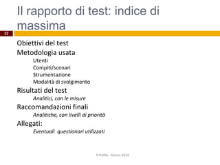 Il rapporto di test: indice di
massima
Obiettivi del test
Metodologia usata
Utenti
Compiti/scenari
Strumentazione
Modalità di svolgimento
Risultati del test
Analitici, con le misure
Raccomandazioni finali
Analitiche, con livelli di priorità
Allegati:
Eventuali questionari utilizzati
R.Polillo - Marzo 2014
22
 