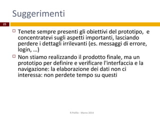 Suggerimenti
 Tenete sempre presenti gli obiettivi del prototipo, e
concentratevi sugli aspetti importanti, lasciando
perdere i dettagli irrilevanti (es. messaggi di errore,
login, …)
 Non stiamo realizzando il prodotto finale, ma un
prototipo per definire e verificare l'interfaccia e la
navigazione: la elaborazione dei dati non ci
interessa: non perdete tempo su questi
R.Polillo - Marzo 2014
23
 