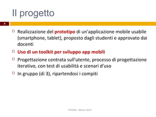 Il progetto
 Realizzazione del prototipo di un'applicazione mobile usabile
(smartphone, tablet), proposto dagli studenti e approvato dai
docenti
 Uso di un toolkit per sviluppo app mobili
 Progettazione centrata sull'utente, processo di progettazione
iterativo, con test di usabilità e scenari d'uso
 In gruppo (di 3), ripartendosi i compiti
R.Polillo - Marzo 2014
4
 