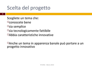 Scelta del progetto
Scegliete un tema che:
conoscete bene
sia semplice
sia tecnologicamente fattibile
Abbia caratteristiche innovative
Anche un tema in apparenza banale può portare a un
progetto innovativo
R.Polillo - Marzo 2014
5
 