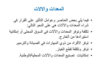 ‫المعدات‬‫واالالت‬
•‫في‬ ‫القرار‬ ‫على‬ ‫التأثير‬ ‫وعوامل‬ ‫العناصر‬ ‫بعض‬ ‫يلي‬ ‫فيما‬
‫التالي‬ ‫النحو‬ ‫على‬ ‫هي‬ ‫واآلالت‬ ‫المعدات‬ ‫شراء‬:
•‫إمكانية‬ ‫أو‬ ‫المحلى‬ ‫السوق‬ ‫في‬ ‫واآلالت‬ ‫المعدات‬ ‫وتوفر‬ ‫تكلفة‬
‫الخارج‬ ‫من‬ ‫استيرادها‬.
•‫والترميم‬ ‫الصيانة‬ ‫في‬ ‫المهارات‬ ‫ذوي‬ ‫من‬ ‫األفراد‬ ‫توفر‬.
•‫الغيار‬ ‫قطع‬ ‫وتكلفة‬ ‫توفر‬.
•‫المحلية‬ ‫واآلالت‬ ‫المعدات‬ ‫تصنيع‬ ‫إمكانيات‬/‫الوطنية‬.
 