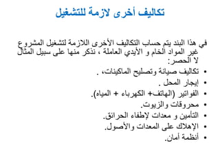 ‫للتشغيل‬ ‫الزمة‬ ‫أخرى‬ ‫تكاليف‬
‫المشروع‬ ‫لتشغيل‬ ‫الالزمة‬ ‫األخرى‬ ‫التكاليف‬ ‫حساب‬ ‫يتم‬ ‫البند‬ ‫هذا‬ ‫في‬
‫األيدي‬ ‫و‬ ‫الخام‬ ‫المواد‬ ‫غير‬‫العاملة‬‫المثال‬ ‫سبيل‬ ‫على‬ ‫منها‬ ‫نذكر‬ ,
‫ال‬‫الحصر‬:
•‫وتصليح‬ ‫صيانة‬ ‫تكاليف‬,‫الماكينات‬.
•‫المحل‬ ‫إيجار‬.
•‫الفواتير‬(‫الهاتف‬+‫الكهرباء‬+‫المياه‬.)
•‫والزيوت‬ ‫محروقات‬.
•‫إلطفاء‬ ‫معدات‬ ‫و‬ ‫التأمين‬‫الحرائق‬.
•‫واألصول‬ ‫المعدات‬ ‫على‬ ‫اإلهالك‬.
•‫أمان‬ ‫أنظمة‬.
 