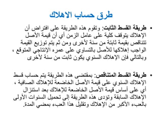 ‫االهالك‬ ‫حساب‬ ‫طرق‬
•‫الثابت‬ ‫القسط‬ ‫طريقة‬:‫أن‬ ‫افتراض‬ ‫على‬ ‫الطريقة‬ ‫هذه‬ ‫وتقوم‬
‫األصل‬ ‫قيمة‬ ‫أن‬ ‫أي‬ ‫الزمن‬ ‫عامل‬ ‫على‬ ‫كلية‬ ‫يتوقف‬ ‫اإلهالك‬
‫القيمة‬ ‫توزيع‬ ‫يتم‬ ‫ثم‬ ‫ومن‬ ‫ألخرى‬ ‫سنة‬ ‫من‬ ‫ثابتة‬ ‫بقيمة‬ ‫تتناقص‬
‫اإلنتاجي‬ ‫عمره‬ ‫على‬ ‫بالتساوي‬ ‫لألصل‬ ‫إهالكها‬ ‫الواجب‬‫المتوقع‬,
‫ألخرى‬ ‫سنة‬ ‫من‬ ‫ثابت‬ ‫يكون‬ ‫السنوي‬ ‫اإلهالك‬ ‫فإن‬ ‫وبالتالي‬
•‫المتناقص‬ ‫القسط‬ ‫طريقة‬:‫قسط‬ ‫حساب‬ ‫يتم‬ ‫الطريقة‬ ‫هذه‬ ‫بمقتضى‬
‫لإلهالك‬ ‫الخاضعة‬ ‫األصل‬ ‫قيمة‬ ‫على‬ ‫السنوي‬ ‫اإلهالك‬‫الصافية‬,
‫استنزال‬ ‫بعد‬ ‫لإلهالك‬ ‫الخاضعة‬ ‫األصل‬ ‫قيمة‬ ‫أساس‬ ‫على‬ ‫أي‬
‫األولى‬ ‫السنوات‬ ‫تحميل‬ ‫إلى‬ ‫الطريقة‬ ‫هذه‬ ‫وتؤدى‬ ‫السابقة‬ ‫اإلهالك‬
‫المدة‬ ‫بمضي‬ ‫العبء‬ ‫هذا‬ ‫وتقليل‬ ‫اإلهالك‬ ‫من‬ ‫األكبر‬ ‫بالعبء‬.
 