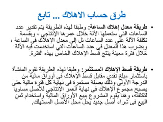 ‫حساب‬ ‫طرق‬‫االهالك‬...‫تابع‬
•‫الساعة‬ ‫إهالك‬ ‫معدل‬ ‫طريقة‬:‫عدد‬ ‫تقدير‬ ‫يتم‬ ‫الطريقة‬ ‫لهذه‬ ‫وطبقا‬
‫عمرها‬ ‫خالل‬ ‫اآللة‬ ‫ستعملها‬ ‫التي‬ ‫الساعات‬‫اإلنتاجي‬‫وبقسمة‬ ,
‫فى‬ ‫اإلهالك‬ ‫معدل‬ ‫إلى‬ ‫نل‬ ‫الساعات‬ ‫عدد‬ ‫على‬ ‫اآللة‬ ‫تكلفة‬‫الساعة‬,
‫اآللة‬ ‫فيه‬ ‫استخدمت‬ ‫التي‬ ‫الساعات‬ ‫عدد‬ ‫فى‬ ‫المعدل‬ ‫هذا‬ ‫وبضرب‬
‫الفترة‬ ‫بهذه‬ ‫الخاص‬ ‫اإلهالك‬ ‫قسط‬ ‫ينتج‬ ‫معينة‬ ‫فترة‬ ‫خالل‬.
•‫المستثمر‬ ‫اإلهالك‬ ‫قسط‬ ‫طريقة‬:‫المنشأة‬ ‫تقوم‬ ‫الطريقة‬ ‫لهذه‬ ‫وطبقا‬
‫من‬ ‫مالية‬ ‫أوراق‬ ‫فى‬ ‫اإلهالك‬ ‫قسط‬ ‫مقابل‬ ‫نقدي‬ ‫مبلغ‬ ‫باستثمار‬
‫حتى‬ ‫مالية‬ ‫فترة‬ ‫كل‬ ‫نهاية‬ ‫فى‬ ‫مستمرة‬ ‫بصفة‬ ‫وذلك‬ ‫األولى‬ ‫الدرجة‬
‫مساويا‬ ‫لألصل‬ ‫اإلنتاجي‬ ‫العمر‬ ‫نهاية‬ ‫فى‬ ‫اإلهالك‬ ‫مجموع‬ ‫يصبح‬
‫ثمن‬ ‫واستخدام‬ ‫المالية‬ ‫األوراق‬ ‫ببيع‬ ‫المشروع‬ ‫يقوم‬ ‫وهنا‬ ,‫لتكلفته‬
‫المستهلك‬ ‫األصل‬ ‫محل‬ ‫يحل‬ ‫جديد‬ ‫أصل‬ ‫شراء‬ ‫فى‬ ‫البيع‬.
 