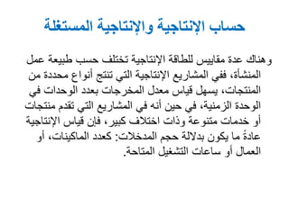 ‫المستغلة‬ ‫واإلنتاجية‬ ‫اإلنتاجية‬ ‫حساب‬
‫عمل‬ ‫طبيعة‬ ‫حسب‬ ‫تختلف‬ ‫اإلنتاجية‬ ‫للطاقة‬ ‫مقاييس‬ ‫عدة‬ ‫وهناك‬
‫من‬ ‫محددة‬ ‫أنواع‬ ‫تنتج‬ ‫التي‬ ‫اإلنتاجية‬ ‫المشاريع‬ ‫ففي‬ ,‫المنشأة‬
‫في‬ ‫الوحدات‬ ‫بعدد‬ ‫المخرجات‬ ‫معدل‬ ‫قياس‬ ‫يسهل‬ ,‫المنتجات‬
‫منتجات‬ ‫تقدم‬ ‫التي‬ ‫المشاريع‬ ‫في‬ ‫أنه‬ ‫حين‬ ‫في‬ ,‫الزمنية‬ ‫الوحدة‬
‫اإلنتاجية‬ ‫قياس‬ ‫فإن‬ ,‫كبير‬ ‫اختالف‬ ‫وذات‬ ‫متنوعة‬ ‫خدمات‬ ‫أو‬
‫حجم‬ ‫بداللة‬ ‫يكون‬ ‫ما‬ ً‫ة‬‫عاد‬‫المدخالت‬:‫أو‬ ,‫الماكينات‬ ‫كعدد‬
‫التشغيل‬ ‫ساعات‬ ‫أو‬ ‫العمال‬‫المتاحة‬.
 