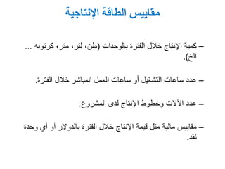 ‫اإلنتاجية‬ ‫الطاقة‬ ‫مقاييس‬
–‫الفترة‬ ‫خالل‬ ‫اإلنتاج‬ ‫كمية‬‫بالوحدات‬(,‫متر‬ ,‫لتر‬ ,‫طن‬‫كرتونه‬...
‫الخ‬.)
–‫الفترة‬ ‫خالل‬ ‫المباشر‬ ‫العمل‬ ‫ساعات‬ ‫أو‬ ‫التشغيل‬ ‫ساعات‬ ‫عدد‬.
–‫المشروع‬ ‫لدى‬ ‫اإلنتاج‬ ‫وخطوط‬ ‫اآلالت‬ ‫عدد‬.
–‫وحدة‬ ‫أي‬ ‫أو‬ ‫بالدوالر‬ ‫الفترة‬ ‫خالل‬ ‫اإلنتاج‬ ‫قيمة‬ ‫مثل‬ ‫مالية‬ ‫مقاييس‬
‫نقد‬.
 