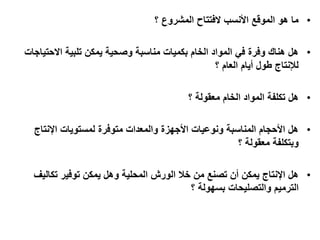 •‫الفتتاح‬ ‫األنسب‬ ‫الموقع‬ ‫هو‬ ‫ما‬‫؟‬ ‫المشروع‬
•‫االحتياجات‬ ‫تلبية‬ ‫يمكن‬ ‫وصحية‬ ‫مناسبة‬ ‫بكميات‬ ‫الخام‬ ‫المواد‬ ‫في‬ ‫وفرة‬ ‫هناك‬ ‫هل‬
‫أيام‬ ‫طول‬ ‫لإلنتاج‬‫؟‬ ‫العام‬
•‫الخام‬ ‫المواد‬ ‫تكلفة‬ ‫هل‬‫؟‬ ‫معقولة‬
•‫اإلنتاج‬ ‫لمستويات‬ ‫متوفرة‬ ‫والمعدات‬ ‫األجهزة‬ ‫ونوعيات‬ ‫المناسبة‬ ‫األحجام‬ ‫هل‬
‫وبتكلفة‬‫؟‬ ‫معقولة‬
•‫تكاليف‬ ‫توفير‬ ‫يمكن‬ ‫وهل‬ ‫المحلية‬ ‫الورش‬ ‫خال‬ ‫من‬ ‫تصنع‬ ‫أن‬ ‫يمكن‬ ‫اإلنتاج‬ ‫هل‬
‫والتصليحات‬ ‫الترميم‬‫؟‬ ‫بسهولة‬
 