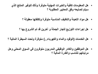 •‫الذي‬ ‫المنتج‬ ‫لتوفير‬ ‫وذلك‬ ‫متوفرة‬ ‫المهنية‬ ‫والخبرات‬ ‫كافية‬ ‫المعلومات‬ ‫هل‬
‫المعايير‬ ‫وفق‬ ‫تصنيعه‬ ‫سيتم‬‫؟‬ ‫المطلوبة‬
•‫وتكلفتها‬ ‫متوفرة‬ ‫المناسبة‬ ‫والتغليف‬ ‫التعبئة‬ ‫مواد‬ ‫هل‬‫؟‬ ‫معقولة‬
•‫الشروع‬ ‫تم‬ ‫قد‬ ‫آخرين‬ ‫و‬ ‫الجملة‬ ‫لتجار‬ ‫التوزيع‬ ‫إجراءات‬ ‫هل‬‫بها‬‫؟‬
•‫هل‬‫الخدمات‬(‫والكهرباء‬ ‫والماء‬ ‫الوقود‬…)‫السيطرة‬ ‫وتحت‬ ‫متوفرة‬‫؟‬ ‫المالية‬
•‫وهل‬ ‫المحلي‬ ‫السوق‬ ‫في‬ ‫متوفرون‬ ‫المدربون‬ ‫الوظيفي‬ ‫والكادر‬ ‫الموظفين‬ ‫هل‬
‫والقدرة‬ ‫تتناسب‬ ‫مرتباتهم‬‫؟‬ ‫المالية‬
 