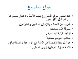 ‫المشروع‬ ‫موقع‬
•‫مجموعة‬ ‫باالعتبار‬ ‫األخذ‬ ‫يجب‬ ‫المشروع‬ ‫موقع‬ ‫اختيار‬ ‫عند‬
‫نذكر‬ ‫العوامل‬ ‫من‬‫منها‬:
•‫الحاليين‬ ‫والزبائن‬ ‫العمالء‬ ‫من‬ ‫القرب‬‫والمتوقعين‬.
•‫سهولة‬‫المواصالت‬.
•‫البنية‬ ‫تواجد‬‫األساسية‬.
•‫التوسع‬ ‫إمكانية‬ً‫ال‬‫مستقب‬.
•‫عوامل‬‫بيئية‬(‫والصناعية‬ ‫الزراعية‬ ‫المشاريع‬ ‫في‬ ‫خاصة‬. )
•‫األرض‬ ‫حيازة‬ ‫تكلفة‬/‫إيجار‬‫المحل‬.
 
