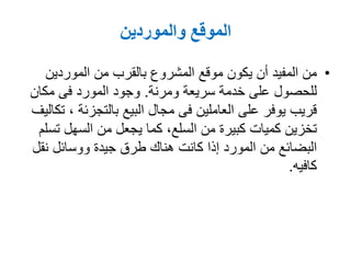 ‫والموردين‬ ‫الموقع‬
•‫الموردين‬ ‫من‬ ‫بالقرب‬ ‫المشروع‬ ‫موقع‬ ‫يكون‬ ‫أن‬ ‫المفيد‬ ‫من‬
‫سريعة‬ ‫خدمة‬ ‫على‬ ‫للحصول‬‫ومرنة‬.‫مكان‬ ‫فى‬ ‫المورد‬ ‫وجود‬
‫البيع‬ ‫مجال‬ ‫فى‬ ‫العاملين‬ ‫على‬ ‫يوفر‬ ‫قريب‬‫بالتجزئة‬,‫تكاليف‬
‫تسلم‬ ‫السهل‬ ‫من‬ ‫يجعل‬ ‫كما‬ ,‫السلع‬ ‫من‬ ‫كبيرة‬ ‫كميات‬ ‫تخزين‬
‫نقل‬ ‫ووسائل‬ ‫جيدة‬ ‫طرق‬ ‫هناك‬ ‫كانت‬ ‫إذا‬ ‫المورد‬ ‫من‬ ‫البضائع‬
‫كافيه‬.
 
