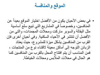‫والمنافسة‬ ‫الموقع‬
•‫عن‬ ً‫ا‬‫بعيد‬ ‫الموقع‬ ‫اختيار‬ ‫األفضل‬ ‫من‬ ‫يكون‬ ‫األحيان‬ ‫بعض‬ ‫في‬
‫أساسية‬ ‫سلع‬ ‫تبيع‬ ‫التي‬ ‫المشاريع‬ ‫في‬ ً‫ا‬‫وخصوص‬ ,‫المنافسين‬
‫مثل‬‫البقالة‬‫من‬ ‫والتي‬ ,‫المجمدات‬ ‫ومحالت‬ ‫ماركت‬ ‫والسوبر‬
‫األحياء‬ ‫في‬ ‫تنتشر‬ ‫أن‬ ‫األفضل‬‫السكنية‬.‫فإن‬ ‫أخرى‬ ٍ‫أحيان‬ ‫وفي‬
‫يعتاد‬ ‫حيث‬ ,‫للمشروع‬ ‫ميزة‬ ‫يشكل‬ ‫المنافسين‬ ‫من‬ ‫القرب‬
‫من‬ ‫نوع‬ ‫القتناء‬ ‫معينة‬ ‫أماكن‬ ‫إلى‬ ‫التوجه‬ ‫الزبائن‬‫المنتجات‬,
‫كما‬ ‫المنافسين‬ ‫من‬ ‫بالقرب‬ ‫المحل‬ ‫افتتاح‬ ‫يتم‬ ‫أن‬ ‫المناسب‬ ‫فمن‬
‫ومحالت‬ ‫المالبس‬ ‫محالت‬ ‫في‬ ‫الحال‬ ‫هو‬‫الخياطة‬.
 