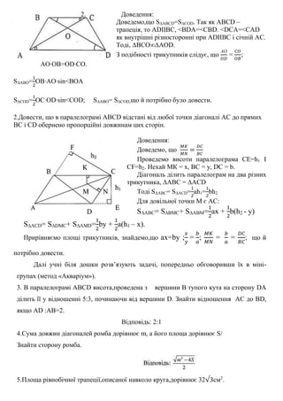 2. Доведення:
Доведемо,що S∆ABCD=S∆COD. Так як ABCD –
трапеція, то ADIIBC, <BDA=<CBD. <DCA=<CAD
як внутрішні різносторонні при ADIIBC і січній АС.
Тоді, ∆BCO∞∆AOD.
З подібності трикутників слідує, що
АО
𝑂𝐷
=
𝐶𝑂
𝑂𝐵
;
AO∙OB=OD∙CO.
S∆ABO=
1
2
OB∙AO∙sin<BOA
S∆COD=
1
2
OC∙OD∙sin<COD; S∆ABO= S∆COD,що й потрібно було довести.
2.Довести, що в паралелограмі ABCD відстані від любої точки діагоналі АС до прямих
ВС і СD обернено пропорційні довжинам цих сторін.
Доведення:
Доведемо, що
𝑀𝐾
𝑀𝑁
=
𝐷𝐶
𝐵𝐶
Проведемо висоти паралелограма CE=h1 I
CF=h2. Нехай МК = х, ВС = у, DC = b.
Діагональ ділить паралелограм на два різних
трикутника, ∆ABC = ∆ACD
Тоді S∆ABС= S∆АCD=
1
2
ah1=
1
2
bh2
Для довільної точки М є АС:
S∆ABС= S∆BМС+ S∆ABМ=
1
2
ах +
1
2
b(h2 - y)
S∆AСD= S∆DМС+ S∆AМD=
1
2
by +
1
2
a(h1 – x).
Прирівняємо площі трикутників, знайдемо,що ax=by ;
𝑥
𝑦
=
𝑏
𝑎
;
𝑀𝐾
𝑀𝑁
=
𝑏
𝑎
=
𝐷𝐶
𝐵𝐶
; що й
потрібно довести.
Далі учні біля дошки розв’язують задачі, попередньо обговоривши їх в міні-
групах (метод «Акваріум»).
3. В паралелограмі ABCD висота,проведена з вершини В тупого кута на сторону DA
ділить її у відношенні 5:3, починаючи від вершини D. Знайти відношення AС до BD,
якщо AD :AB=2.
Відповідь: 2:1
4.Сума довжин діагоналей ромба дорівнює m, а його площа дорівнює S/
Знайти сторону ромба.
5.Площа рівнобічної трапеції,описаної навколо круга,дорівнює 32√3см2
.
 