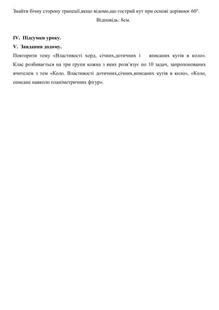 Знайти бічну сторону трапеції,якщо відомо,що гострий кут при основі дорівнює 60°.
Відповідь: 8см.
IV. Підсумки уроку.
V. Завдання додому.
Повторити тему «Властивості хорд, січних,дотичних і вписаних кутів в коло».
Клас розбивається на три групи кожна з яких розв’язує по 10 задач, запропонованих
вчителем з тем «Коло. Властивості дотичних,січних,вписаних кутів в коло», «Коло,
описане навколо планіметричних фігур».
 