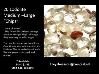 20 Lodolite
Medium –Large
“Chips”
“Stone of Power”
15x9x7mm – 20x14x9mm in range,
Medium to Large “chips” although
they have very rounded edges
The tumbled stones are made from
Clear Quartz with inclusions that are
Feldspar, Chorite and other minerals
that are green, cream, red, and
orange.
2 Available
Start: $1.95
SH: $2.35, combine
RileysTreasures@comcast.net
 