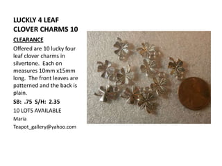 LUCKLY 4 LEAF
CLOVER CHARMS 10
CLEARANCE
Offered are 10 lucky four
leaf clover charms in
silvertone. Each on
measures 10mm x15mm
long. The front leaves are
patterned and the back is
plain.
SB: .75 S/H: 2.35
10 LOTS AVAILABLE
Maria
Teapot_gallery@yahoo.com
 