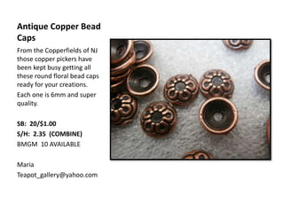 Antique Copper Bead
Caps
From the Copperfields of NJ
those copper pickers have
been kept busy getting all
these round floral bead caps
ready for your creations.
Each one is 6mm and super
quality.
SB: 20/$1.00
S/H: 2.35 (COMBINE)
BMGM 10 AVAILABLE
Maria
Teapot_gallery@yahoo.com
 
