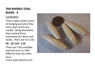 TAN MARBLE OVAL
BEADS 4
CLEARANCE
Those copper pickers were
all hanging out when they
came upon all this tan
marble. Being diversified,
they created these
interesting 30 x 8mm oval
beads. There are 4 in a lot.
SB: .60 S/H: 2.35
There are 7 lots available
and each one is a little
different from the other.
Maria
teapot_gallery@yahoo.com
 