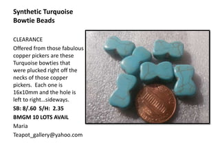 Synthetic Turquoise
Bowtie Beads
CLEARANCE
Offered from those fabulous
copper pickers are these
Turquoise bowties that
were plucked right off the
necks of those copper
pickers. Each one is
16x10mm and the hole is
left to right…sideways.
SB: 8/.60 S/H: 2.35
BMGM 10 LOTS AVAIL
Maria
Teapot_gallery@yahoo.com
 