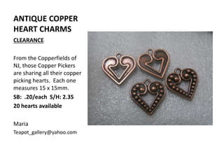 ANTIQUE COPPER
HEART CHARMS
CLEARANCE
From the Copperfields of
NJ, those Copper Pickers
are sharing all their copper
picking hearts. Each one
measures 15 x 15mm.
SB: .20/each S/H: 2.35
20 hearts available
Maria
Teapot_gallery@yahoo.com
 