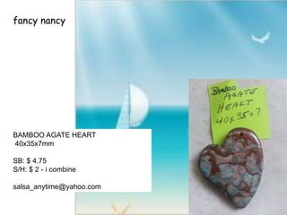 fancy nancy
BAMBOO AGATE HEART
40x35x7mm
SB: $ 4.75
S/H: $ 2 - i combine
salsa_anytime@yahoo.com
 
