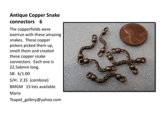 Antique Copper Snake
connectors 6
The copperfields were
overrun with these amazing
snakes. Those copper
pickers picked them up,
smelt them and created
these copper snake
connectors. Each one is
22.5x6mm long.
SB: 6/1.00
S/H: 2.35 (combine)
BMGM 15 lots available
Maria
Teapot_gallery@yahoo.com
 