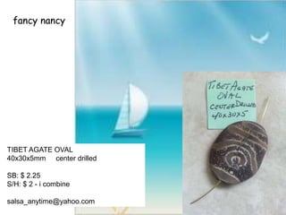 fancy nancy
TIBET AGATE OVAL
40x30x5mm center drilled
SB: $ 2.25
S/H: $ 2 - i combine
salsa_anytime@yahoo.com
 