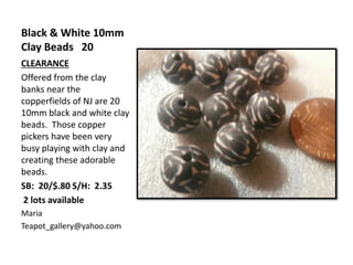 Black & White 10mm
Clay Beads 20
CLEARANCE
Offered from the clay
banks near the
copperfields of NJ are 20
10mm black and white clay
beads. Those copper
pickers have been very
busy playing with clay and
creating these adorable
beads.
SB: 20/$.80 S/H: 2.35
2 lots available
Maria
Teapot_gallery@yahoo.com
 