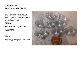LOVE IS BLUE
ACRYLIC HEART BEADS
Each blue heart is about
7/8” x 5/8” in size and has a
great luster to it.
BMGM
SB: 10/.75 S/H: 2.35
LAST ONE
Maria
Teapot_gallery@yahoo.com
 
