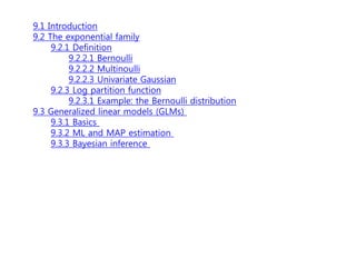 9.1 Introduction
9.2 The exponential family
9.2.1 Definition
9.2.2.1 Bernoulli
9.2.2.2 Multinoulli
9.2.2.3 Univariate Gaussian
9.2.3 Log partition function
9.2.3.1 Example: the Bernoulli distribution
9.3 Generalized linear models (GLMs)
9.3.1 Basics
9.3.2 ML and MAP estimation
9.3.3 Bayesian inference
 