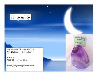 fancy nancy
ONYX AGATE LAVENDAR
57x41x6mm top drilled
SB $ 4
S/H $ 2 -i combine
salsa_anytime@yahoo.com
 