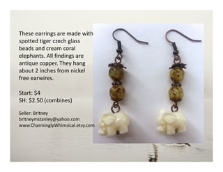 These earrings are made with
spotted tiger czech glass
beads and cream coral
elephants. All findings are
antique copper. They hang
about 2 inches from nickel
free earwires.
Start: $4
SH: $2.50 (combines)
Seller: Britney
britneymstanley@yahoo.com
www.CharminglyWhimsical.etsy.com
 