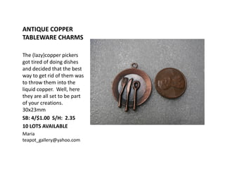 ANTIQUE COPPER
TABLEWARE CHARMS
The (lazy)copper pickers
got tired of doing dishes
and decided that the best
way to get rid of them was
to throw them into the
liquid copper. Well, here
they are all set to be part
of your creations.
30x23mm
SB: 4/$1.00 S/H: 2.35
10 LOTS AVAILABLE
Maria
teapot_gallery@yahoo.com
 