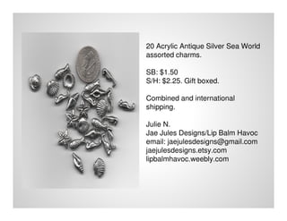 20 Acrylic Antique Silver Sea World
assorted charms.
SB: $1.50
S/H: $2.25. Gift boxed.
Combined and international
shipping.
Julie N.
Jae Jules Designs/Lip Balm Havoc
email: jaejulesdesigns@gmail.com
jaejulesdesigns.etsy.com
lipbalmhavoc.weebly.com
 