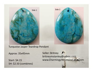 Side 1 Side 2
Turquoise Jasper Teardrop Pendant
Approx: 35x45mm
Start: $4.15
SH: $2.50 (combines)
Seller: Britney
britneymstanley@yahoo.com
www.CharmingyWhimsical.etsy.com
 