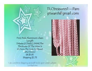 Fink Pink Aluminum chainFink Pink Aluminum chainFink Pink Aluminum chainFink Pink Aluminum chain
LengthLengthLengthLength
5Meter,0.7X4X2.5MM(The5Meter,0.7X4X2.5MM(The5Meter,0.7X4X2.5MM(The5Meter,0.7X4X2.5MM(The
Thickness Of The Wire IsThickness Of The Wire IsThickness Of The Wire IsThickness Of The Wire Is
0.7mm,The Link Is About0.7mm,The Link Is About0.7mm,The Link Is About0.7mm,The Link Is About
4X2.5mm)4X2.5mm)4X2.5mm)4X2.5mm)
SB $3.95SB $3.95SB $3.95SB $3.95
Shipping $2.75Shipping $2.75Shipping $2.75Shipping $2.75
 