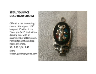 STEAL YOU FACE
DEAD HEAD CHARM
Offered is this interesting
charm. It is approx. 1 ½”
long and 1” wide. It is a
“steal you face” skull with a
dancing bear with an
assortment of glitter colors.
Perfect for all those dead
heads out there.
SB: 3.50 S/H: 2.35
Maria
teapot_gallery@yahoo.com
 