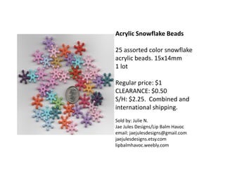 Acrylic Snowflake Beads
25 assorted color snowflake
acrylic beads. 15x14mm
1 lot
Regular price: $1
CLEARANCE: $0.50
S/H: $2.25. Combined and
international shipping.
Sold by: Julie N.
Jae Jules Designs/Lip Balm Havoc
email: jaejulesdesigns@gmail.com
jaejulesdesigns.etsy.com
lipbalmhavoc.weebly.com
 