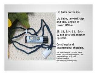 Lip Balm on the Go.
Lip balm, lanyard, cap
and clip. Choice of
flavor. BMGM.
SB: $2, S/H: $2. Each
$2 bid gets you another
lip balm.
Combined and
international shipping.
Jae Jules Designs/Lip Balm Havoc
email: jaejulesdesigns@gmail.com
jaejulesdesigns.etsy.com
Flavors listed at:
lipbalmhavoc.weebly.com
 