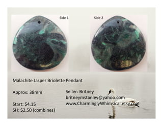Side 1 Side 2
Malachite Jasper Briolette Pendant
Approx: 38mm
Start: $4.15
SH: $2.50 (combines)
Seller: Britney
britneymstanley@yahoo.com
www.CharminglyWhimsical.etsy.com
 