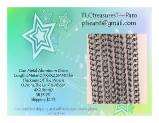 Gun Metal Aluminum ChainGun Metal Aluminum ChainGun Metal Aluminum ChainGun Metal Aluminum Chain
Length 5Meter,0.7X4X2.5MM(TheLength 5Meter,0.7X4X2.5MM(TheLength 5Meter,0.7X4X2.5MM(TheLength 5Meter,0.7X4X2.5MM(The
Thickness Of The Wire IsThickness Of The Wire IsThickness Of The Wire IsThickness Of The Wire Is
0.7mm,The Link Is About0.7mm,The Link Is About0.7mm,The Link Is About0.7mm,The Link Is About
4X2.5mm)4X2.5mm)4X2.5mm)4X2.5mm)
SB $3.95SB $3.95SB $3.95SB $3.95
Shipping $2.75Shipping $2.75Shipping $2.75Shipping $2.75
 