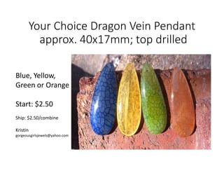 Your Choice Dragon Vein Pendant
approx. 40x17mm; top drilled
Blue, Yellow,
Green or Orange
Start: $2.50
Ship: $2.50/combine
Kristin
gorgeousgirlsjewels@yahoo.com
 