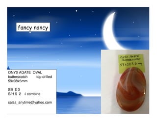 fancy nancy
ONYX AGATE OVAL
butterscotch top drilled
59x38x6mm
SB $ 3
S/H $ 2 -i combine
salsa_anytime@yahoo.com
 