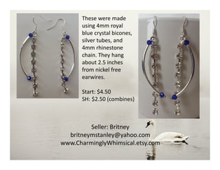 These were made
using 4mm royal
blue crystal bicones,
silver tubes, and
4mm rhinestone
chain. They hang
about 2.5 inches
from nickel free
earwires.
Start: $4.50
SH: $2.50 (combines)
Seller: Britney
britneymstanley@yahoo.com
www.CharminglyWhimsical.etsy.com
 