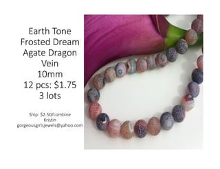 Earth Tone
Frosted Dream
Agate Dragon
Vein
10mm
12 pcs: $1.75
3 lots
Ship: $2.50/combine
Kristin
gorgeousgirlsjewels@yahoo.com
 