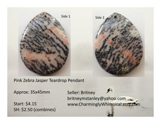 Side 1 Side 2
Pink Zebra Jasper Teardrop Pendant
Approx: 35x45mm
Start: $4.15
SH: $2.50 (combines)
Seller: Britney
britneymstanley@yahoo.com
www.CharminglyWhimsical.etsy.com
 