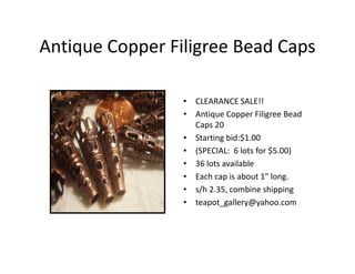 Antique Copper Filigree Bead Caps
• CLEARANCE SALE!!
• Antique Copper Filigree Bead
Caps 20
• Starting bid:$1.00
• (SPECIAL: 6 lots for $5.00)
• 36 lots available
• Each cap is about 1" long.
• s/h 2.35, combine shipping
• teapot_gallery@yahoo.com
 